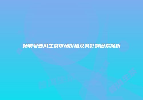 杨聘号普洱生茶市场价格及其影响因素探析