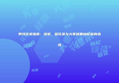 男性饮茶指南：绿茶、菊花茶与大枣桂圆枸杞茶的选择