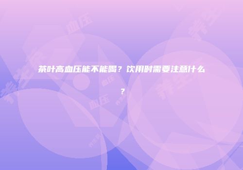 茶叶高血压能不能喝？饮用时需要注意什么？