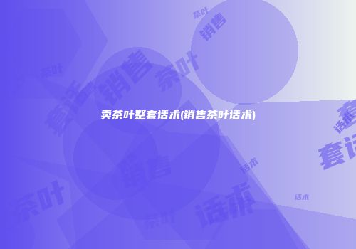 卖茶叶整套话术(销售茶叶话术)