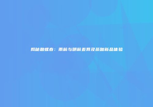 揭秘碧螺春：雨前与明前差异及茶咖新品体验