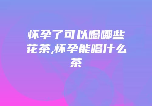 怀孕了可以喝哪些花茶,怀孕能喝什么茶
