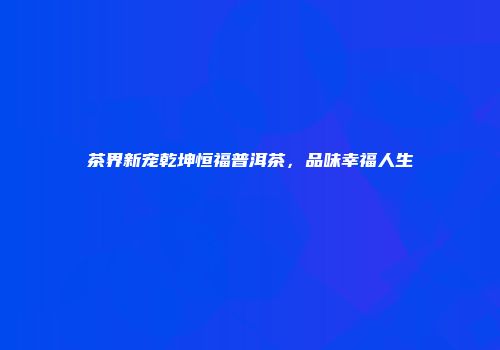 茶界新宠乾坤恒福普洱茶，品味幸福人生
