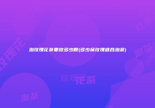 泡玫瑰花茶要放多少颗(多少朵玫瑰适合泡茶)
