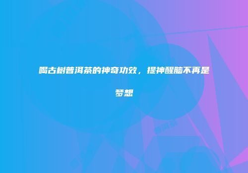 喝古树普洱茶的神奇功效，提神醒脑不再是梦想