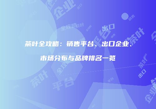 茶叶全攻略：销售平台、出口企业、市场分布与品牌排名一览
