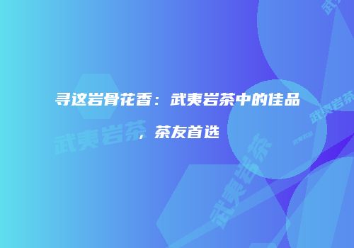 寻这岩骨花香：武夷岩茶中的佳品，茶友首选