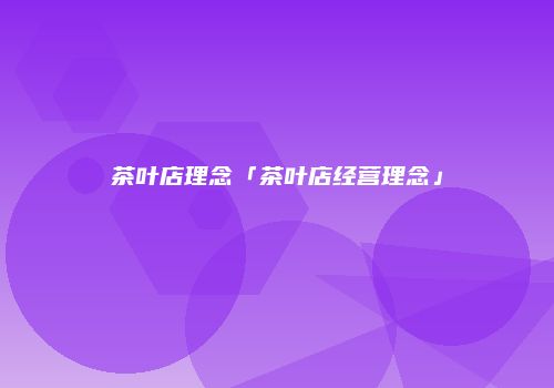 茶叶店理念「茶叶店经营理念」