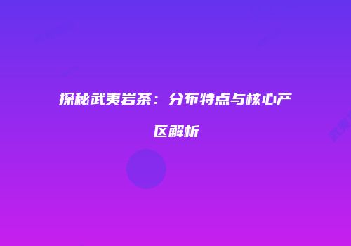 探秘武夷岩茶：分布特点与核心产区解析
