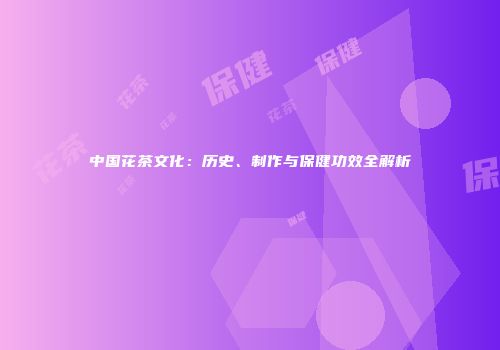 中国花茶文化：历史、制作与保健功效全解析