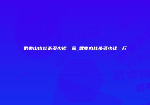 武夷山肉桂茶多少钱一盒_武夷肉桂茶多少钱一斤