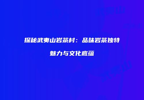 探秘武夷山岩茶村：品味岩茶独特魅力与文化底蕴