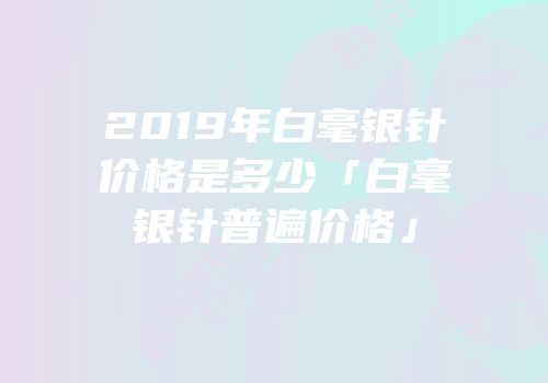 2019年白毫银针价格是多少「白毫银针普遍价格」