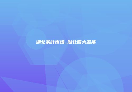 湖北茶叶市场_湖北四大名茶