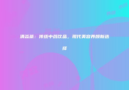 清焱茶：传统中药饮品，现代美容养颜新选择