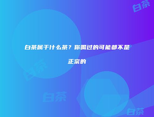 白茶属于什么茶？你喝过的可能都不是正宗的