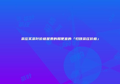 茶庄买茶叶价格是贵的和便宜的「归臻茶庄价格」