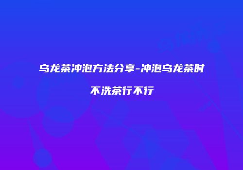 乌龙茶冲泡方法分享-冲泡乌龙茶时不洗茶行不行