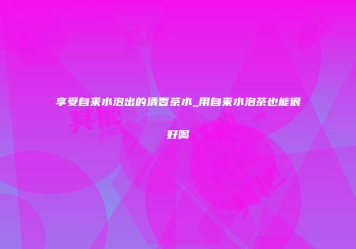享受自来水泡出的清香茶水_用自来水泡茶也能很好喝