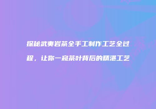 探秘武夷岩茶全手工制作工艺全过程，让你一窥茶叶背后的精湛工艺