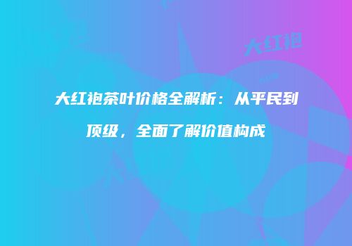 大红袍茶叶价格全解析：从平民到顶级，全面了解价值构成
