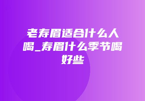老寿眉适合什么人喝_寿眉什么季节喝好些
