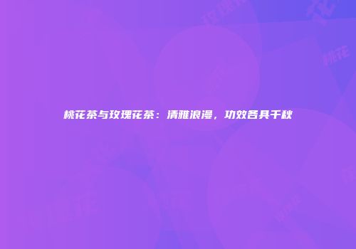 桃花茶与玫瑰花茶：清雅浪漫，功效各具千秋