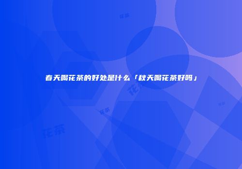 春天喝花茶的好处是什么「秋天喝花茶好吗」