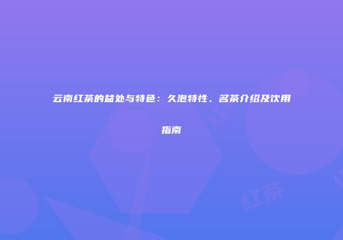 云南红茶的益处与特色：久泡特性、名茶介绍及饮用指南
