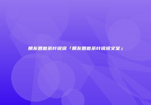 朋友圈做茶叶说说「朋友圈做茶叶说说文案」