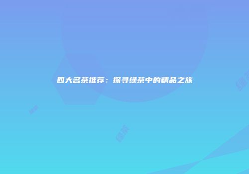 四大名茶推荐：探寻绿茶中的精品之旅