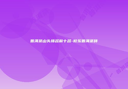 普洱茶山头排名前十名-攸乐普洱茶砖