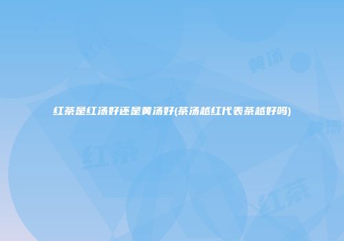 红茶是红汤好还是黄汤好(茶汤越红代表茶越好吗)