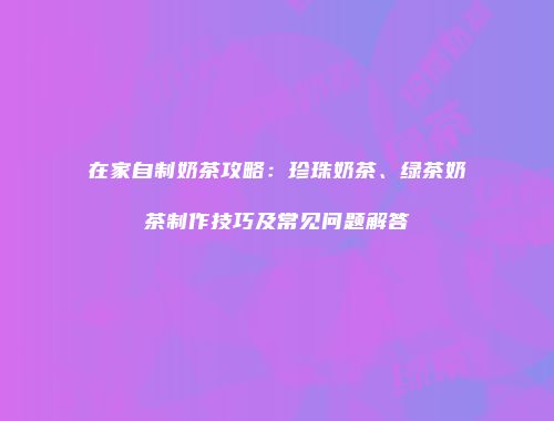 在家自制奶茶攻略：珍珠奶茶、绿茶奶茶制作技巧及常见问题解答