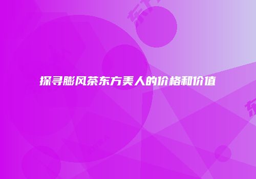 探寻膨风茶东方美人的价格和价值