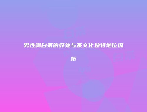 男性喝白茶的好处与茶文化独特地位探析