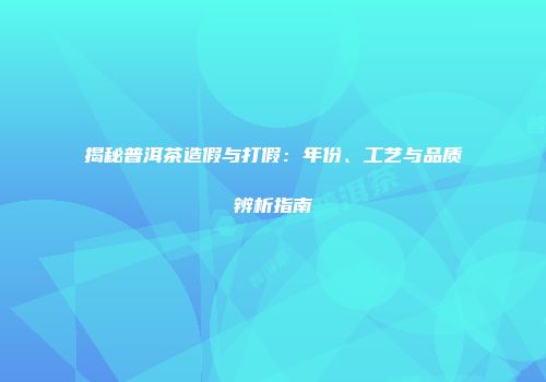 揭秘普洱茶造假与打假：年份、工艺与品质辨析指南