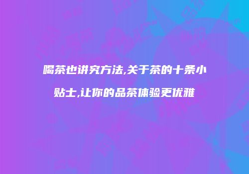 喝茶也讲究方法,关于茶的十条小贴士,让你的品茶体验更优雅