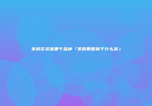 茉莉花茶是哪个品种「茉莉飘香属于什么茶」