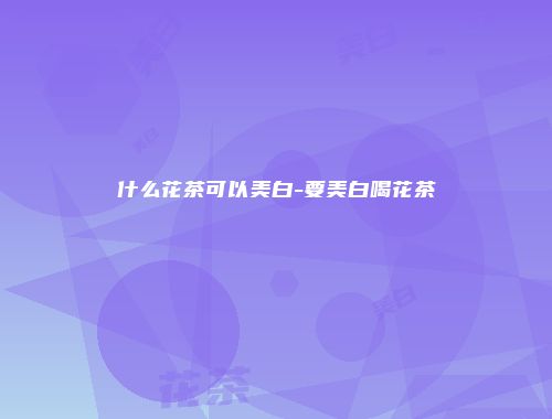 什么花茶可以美白-要美白喝花茶