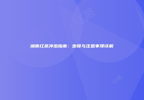 湖南红茶冲泡指南：步骤与注意事项详解