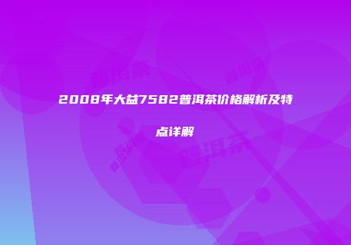 2008年大益7582普洱茶价格解析及特点详解