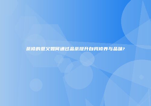 茶修的意义如何通过品茶提升自我修养与品味?