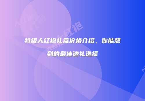 特级大红袍礼盒价格介绍，你能想到的最佳送礼选择