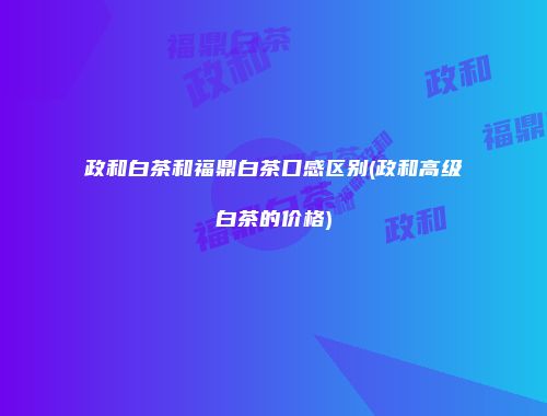 政和白茶和福鼎白茶口感区别(政和高级白茶的价格)