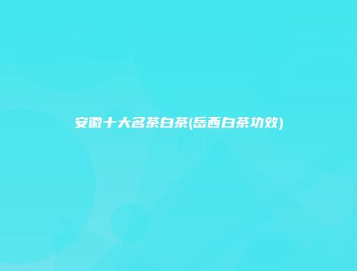 安徽十大名茶白茶(岳西白茶功效)