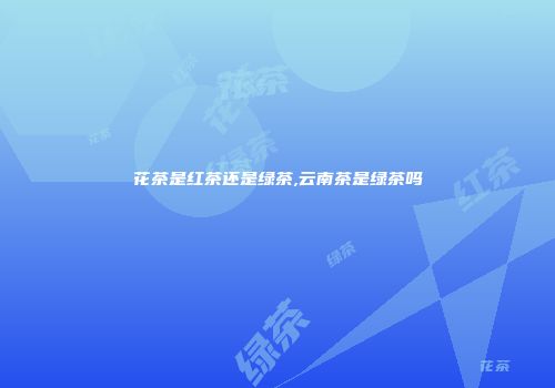 花茶是红茶还是绿茶,云南茶是绿茶吗