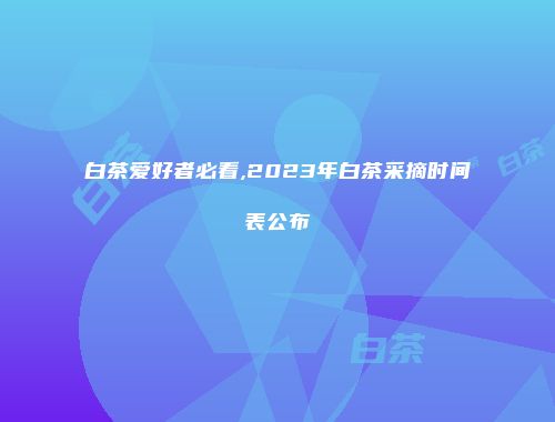 白茶爱好者必看,2023年白茶采摘时间表公布
