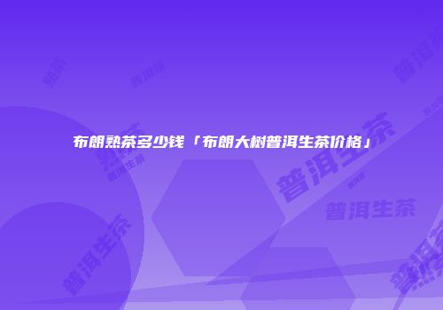 布朗熟茶多少钱「布朗大树普洱生茶价格」