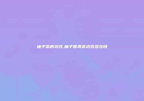 柚子茶的功效,柚子普洱茶功效多少钱